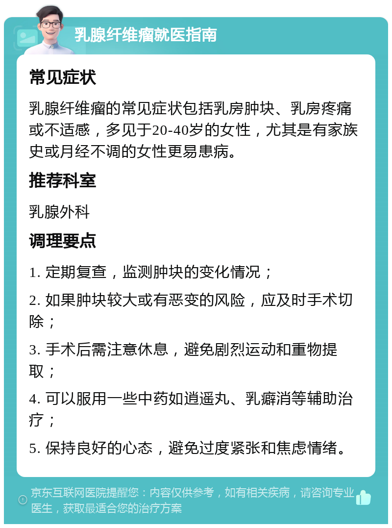 乳腺纤维瘤就医指南 常见症状 乳腺纤维瘤的常见症状包括乳房肿块、乳房疼痛或不适感，多见于20-40岁的女性，尤其是有家族史或月经不调的女性更易患病。 推荐科室 乳腺外科 调理要点 1. 定期复查，监测肿块的变化情况； 2. 如果肿块较大或有恶变的风险，应及时手术切除； 3. 手术后需注意休息，避免剧烈运动和重物提取； 4. 可以服用一些中药如逍遥丸、乳癖消等辅助治疗； 5. 保持良好的心态，避免过度紧张和焦虑情绪。