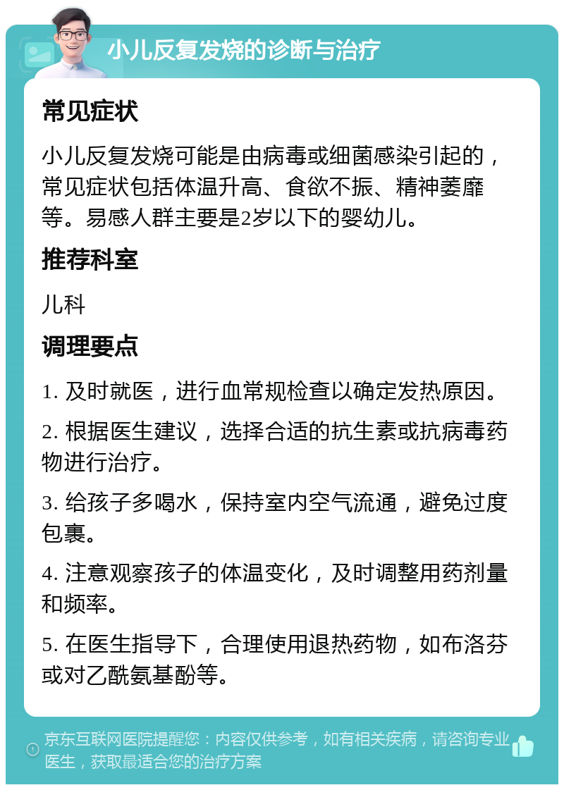 小儿反复发烧的诊断与治疗 常见症状 小儿反复发烧可能是由病毒或细菌感染引起的，常见症状包括体温升高、食欲不振、精神萎靡等。易感人群主要是2岁以下的婴幼儿。 推荐科室 儿科 调理要点 1. 及时就医，进行血常规检查以确定发热原因。 2. 根据医生建议，选择合适的抗生素或抗病毒药物进行治疗。 3. 给孩子多喝水，保持室内空气流通，避免过度包裹。 4. 注意观察孩子的体温变化，及时调整用药剂量和频率。 5. 在医生指导下，合理使用退热药物，如布洛芬或对乙酰氨基酚等。