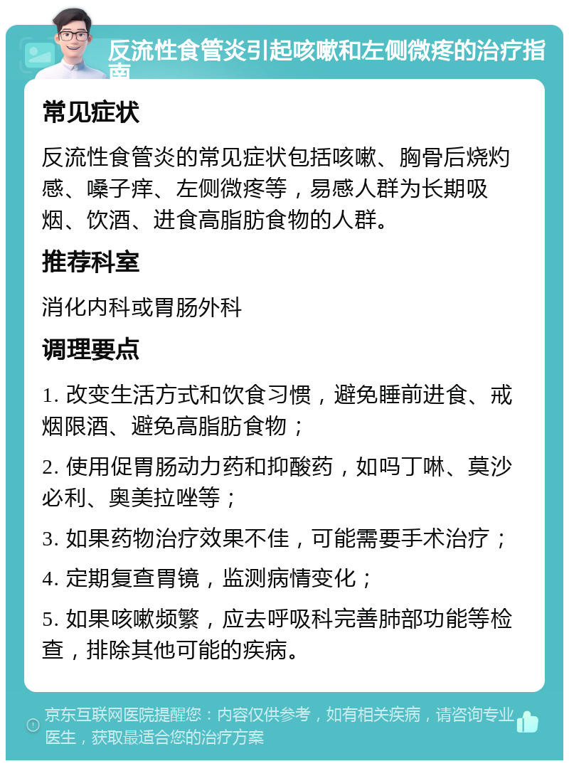 反流性食管炎引起咳嗽和左侧微疼的治疗指南 常见症状 反流性食管炎的常见症状包括咳嗽、胸骨后烧灼感、嗓子痒、左侧微疼等，易感人群为长期吸烟、饮酒、进食高脂肪食物的人群。 推荐科室 消化内科或胃肠外科 调理要点 1. 改变生活方式和饮食习惯，避免睡前进食、戒烟限酒、避免高脂肪食物； 2. 使用促胃肠动力药和抑酸药，如吗丁啉、莫沙必利、奥美拉唑等； 3. 如果药物治疗效果不佳，可能需要手术治疗； 4. 定期复查胃镜，监测病情变化； 5. 如果咳嗽频繁，应去呼吸科完善肺部功能等检查，排除其他可能的疾病。