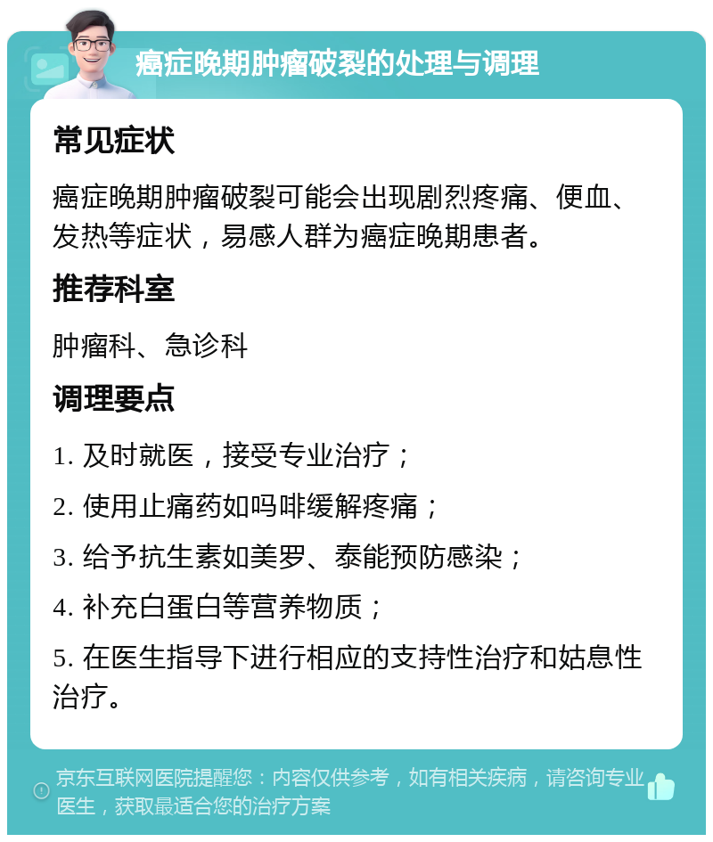 癌症晚期肿瘤破裂的处理与调理 常见症状 癌症晚期肿瘤破裂可能会出现剧烈疼痛、便血、发热等症状，易感人群为癌症晚期患者。 推荐科室 肿瘤科、急诊科 调理要点 1. 及时就医，接受专业治疗； 2. 使用止痛药如吗啡缓解疼痛； 3. 给予抗生素如美罗、泰能预防感染； 4. 补充白蛋白等营养物质； 5. 在医生指导下进行相应的支持性治疗和姑息性治疗。