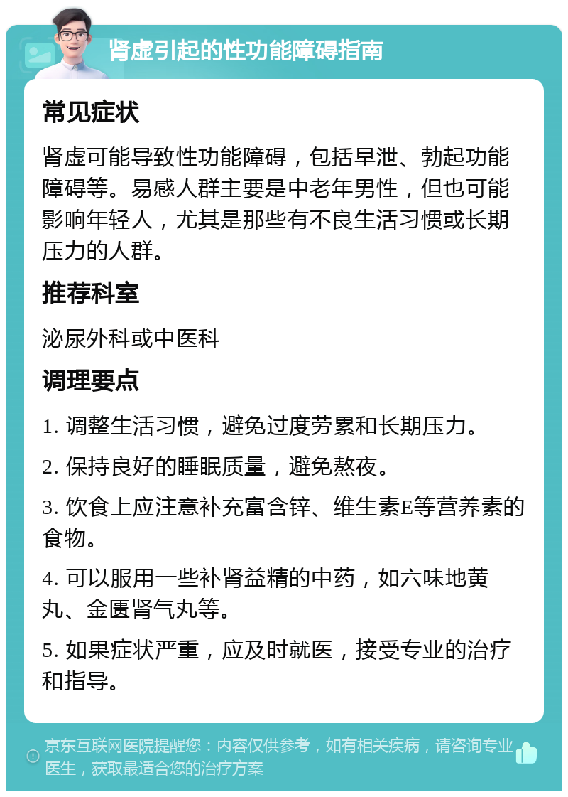 肾虚引起的性功能障碍指南 常见症状 肾虚可能导致性功能障碍，包括早泄、勃起功能障碍等。易感人群主要是中老年男性，但也可能影响年轻人，尤其是那些有不良生活习惯或长期压力的人群。 推荐科室 泌尿外科或中医科 调理要点 1. 调整生活习惯，避免过度劳累和长期压力。 2. 保持良好的睡眠质量，避免熬夜。 3. 饮食上应注意补充富含锌、维生素E等营养素的食物。 4. 可以服用一些补肾益精的中药，如六味地黄丸、金匮肾气丸等。 5. 如果症状严重，应及时就医，接受专业的治疗和指导。