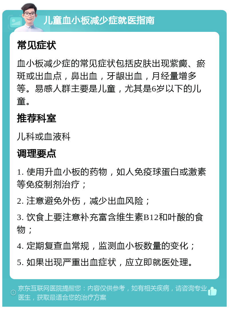 儿童血小板减少症就医指南 常见症状 血小板减少症的常见症状包括皮肤出现紫癜、瘀斑或出血点，鼻出血，牙龈出血，月经量增多等。易感人群主要是儿童，尤其是6岁以下的儿童。 推荐科室 儿科或血液科 调理要点 1. 使用升血小板的药物，如人免疫球蛋白或激素等免疫制剂治疗； 2. 注意避免外伤，减少出血风险； 3. 饮食上要注意补充富含维生素B12和叶酸的食物； 4. 定期复查血常规，监测血小板数量的变化； 5. 如果出现严重出血症状，应立即就医处理。