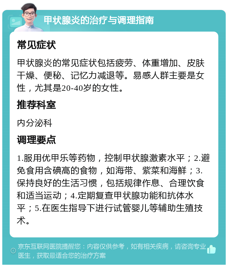 甲状腺炎的治疗与调理指南 常见症状 甲状腺炎的常见症状包括疲劳、体重增加、皮肤干燥、便秘、记忆力减退等。易感人群主要是女性，尤其是20-40岁的女性。 推荐科室 内分泌科 调理要点 1.服用优甲乐等药物，控制甲状腺激素水平；2.避免食用含碘高的食物，如海带、紫菜和海鲜；3.保持良好的生活习惯，包括规律作息、合理饮食和适当运动；4.定期复查甲状腺功能和抗体水平；5.在医生指导下进行试管婴儿等辅助生殖技术。