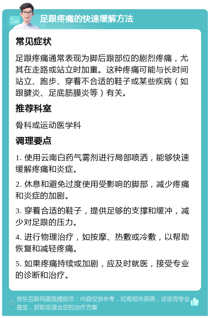 足跟疼痛的快速缓解方法 常见症状 足跟疼痛通常表现为脚后跟部位的剧烈疼痛，尤其在走路或站立时加重。这种疼痛可能与长时间站立、跑步、穿着不合适的鞋子或某些疾病（如跟腱炎、足底筋膜炎等）有关。 推荐科室 骨科或运动医学科 调理要点 1. 使用云南白药气雾剂进行局部喷洒，能够快速缓解疼痛和炎症。 2. 休息和避免过度使用受影响的脚部，减少疼痛和炎症的加剧。 3. 穿着合适的鞋子，提供足够的支撑和缓冲，减少对足跟的压力。 4. 进行物理治疗，如按摩、热敷或冷敷，以帮助恢复和减轻疼痛。 5. 如果疼痛持续或加剧，应及时就医，接受专业的诊断和治疗。