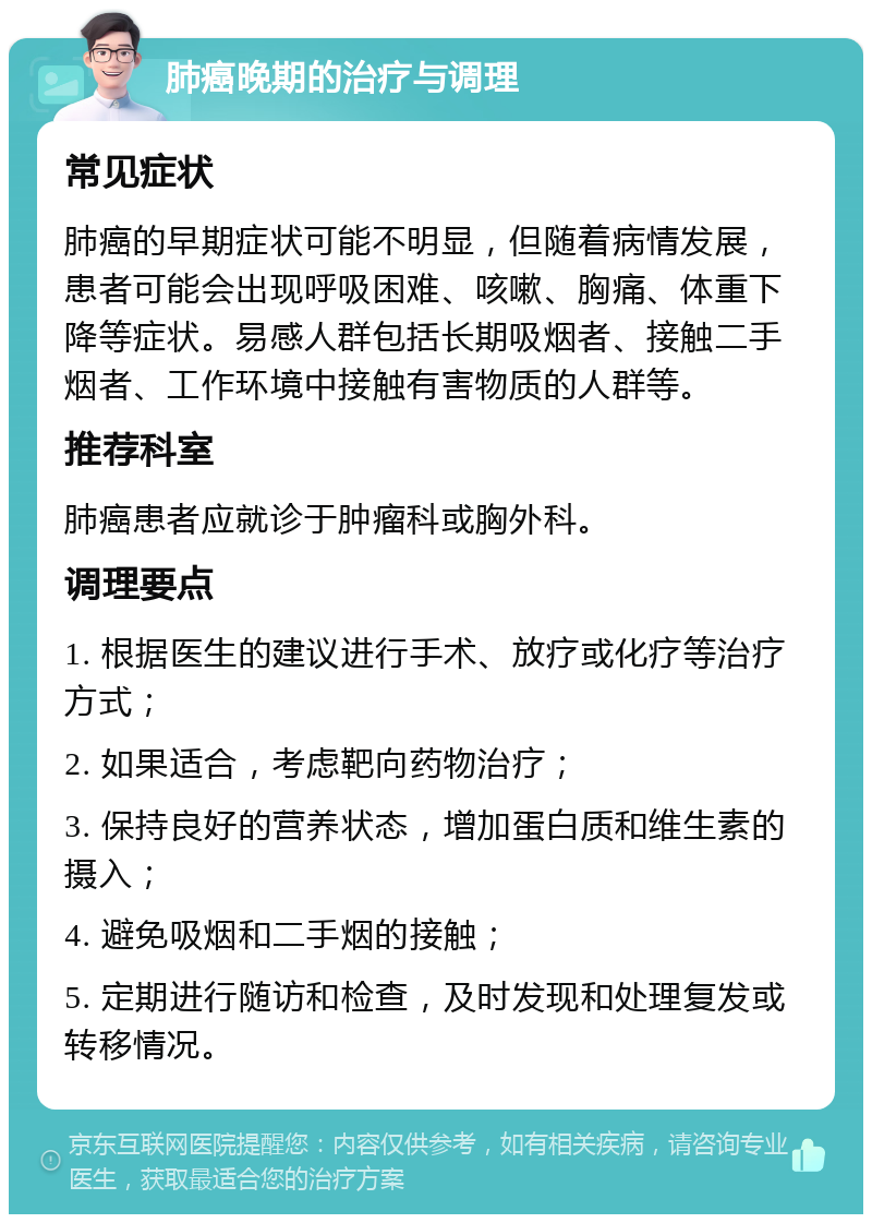 肺癌晚期的治疗与调理 常见症状 肺癌的早期症状可能不明显，但随着病情发展，患者可能会出现呼吸困难、咳嗽、胸痛、体重下降等症状。易感人群包括长期吸烟者、接触二手烟者、工作环境中接触有害物质的人群等。 推荐科室 肺癌患者应就诊于肿瘤科或胸外科。 调理要点 1. 根据医生的建议进行手术、放疗或化疗等治疗方式； 2. 如果适合，考虑靶向药物治疗； 3. 保持良好的营养状态，增加蛋白质和维生素的摄入； 4. 避免吸烟和二手烟的接触； 5. 定期进行随访和检查，及时发现和处理复发或转移情况。