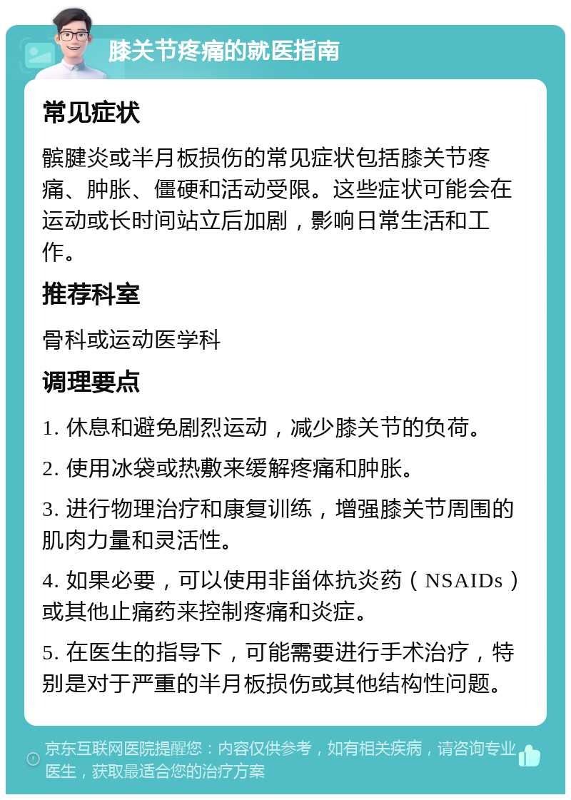 膝关节疼痛的就医指南 常见症状 髌腱炎或半月板损伤的常见症状包括膝关节疼痛、肿胀、僵硬和活动受限。这些症状可能会在运动或长时间站立后加剧，影响日常生活和工作。 推荐科室 骨科或运动医学科 调理要点 1. 休息和避免剧烈运动，减少膝关节的负荷。 2. 使用冰袋或热敷来缓解疼痛和肿胀。 3. 进行物理治疗和康复训练，增强膝关节周围的肌肉力量和灵活性。 4. 如果必要，可以使用非甾体抗炎药（NSAIDs）或其他止痛药来控制疼痛和炎症。 5. 在医生的指导下，可能需要进行手术治疗，特别是对于严重的半月板损伤或其他结构性问题。