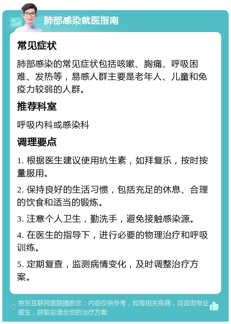 肺部感染就医指南 常见症状 肺部感染的常见症状包括咳嗽、胸痛、呼吸困难、发热等，易感人群主要是老年人、儿童和免疫力较弱的人群。 推荐科室 呼吸内科或感染科 调理要点 1. 根据医生建议使用抗生素，如拜复乐，按时按量服用。 2. 保持良好的生活习惯，包括充足的休息、合理的饮食和适当的锻炼。 3. 注意个人卫生，勤洗手，避免接触感染源。 4. 在医生的指导下，进行必要的物理治疗和呼吸训练。 5. 定期复查，监测病情变化，及时调整治疗方案。