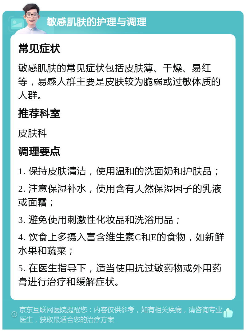 敏感肌肤的护理与调理 常见症状 敏感肌肤的常见症状包括皮肤薄、干燥、易红等，易感人群主要是皮肤较为脆弱或过敏体质的人群。 推荐科室 皮肤科 调理要点 1. 保持皮肤清洁，使用温和的洗面奶和护肤品； 2. 注意保湿补水，使用含有天然保湿因子的乳液或面霜； 3. 避免使用刺激性化妆品和洗浴用品； 4. 饮食上多摄入富含维生素C和E的食物，如新鲜水果和蔬菜； 5. 在医生指导下，适当使用抗过敏药物或外用药膏进行治疗和缓解症状。