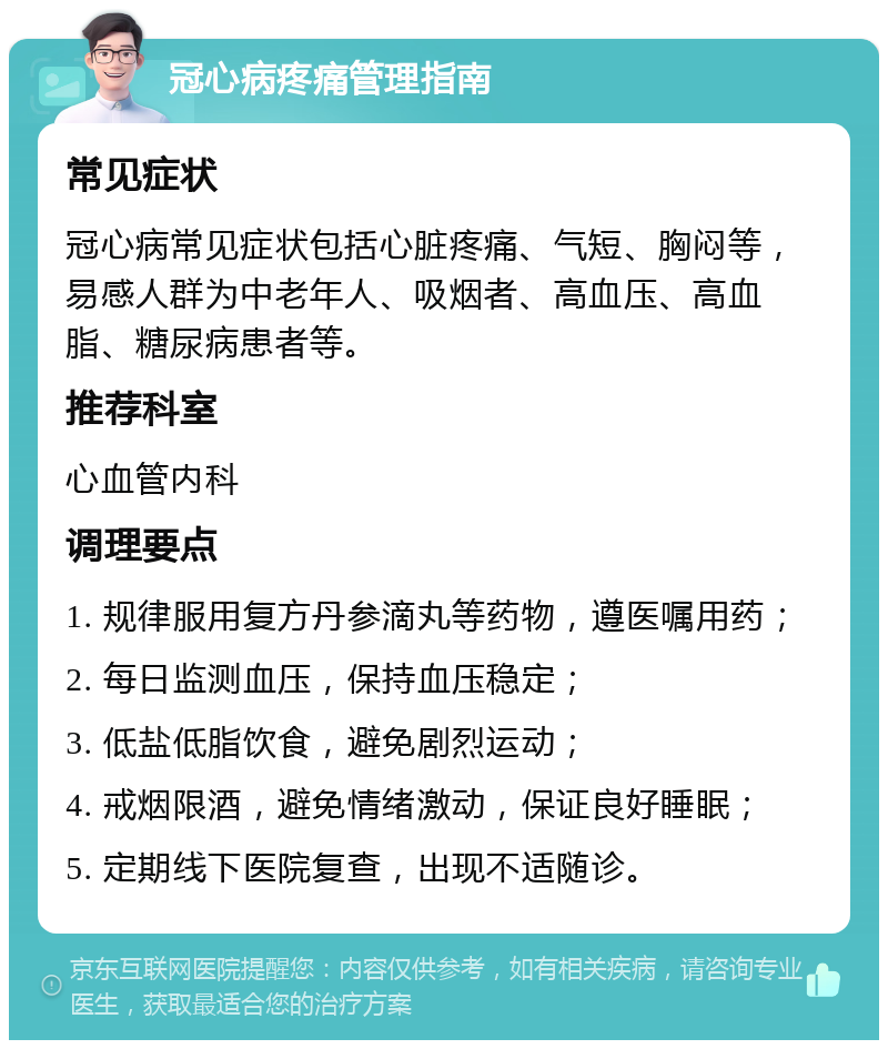 冠心病疼痛管理指南 常见症状 冠心病常见症状包括心脏疼痛、气短、胸闷等，易感人群为中老年人、吸烟者、高血压、高血脂、糖尿病患者等。 推荐科室 心血管内科 调理要点 1. 规律服用复方丹参滴丸等药物，遵医嘱用药； 2. 每日监测血压，保持血压稳定； 3. 低盐低脂饮食，避免剧烈运动； 4. 戒烟限酒，避免情绪激动，保证良好睡眠； 5. 定期线下医院复查，出现不适随诊。