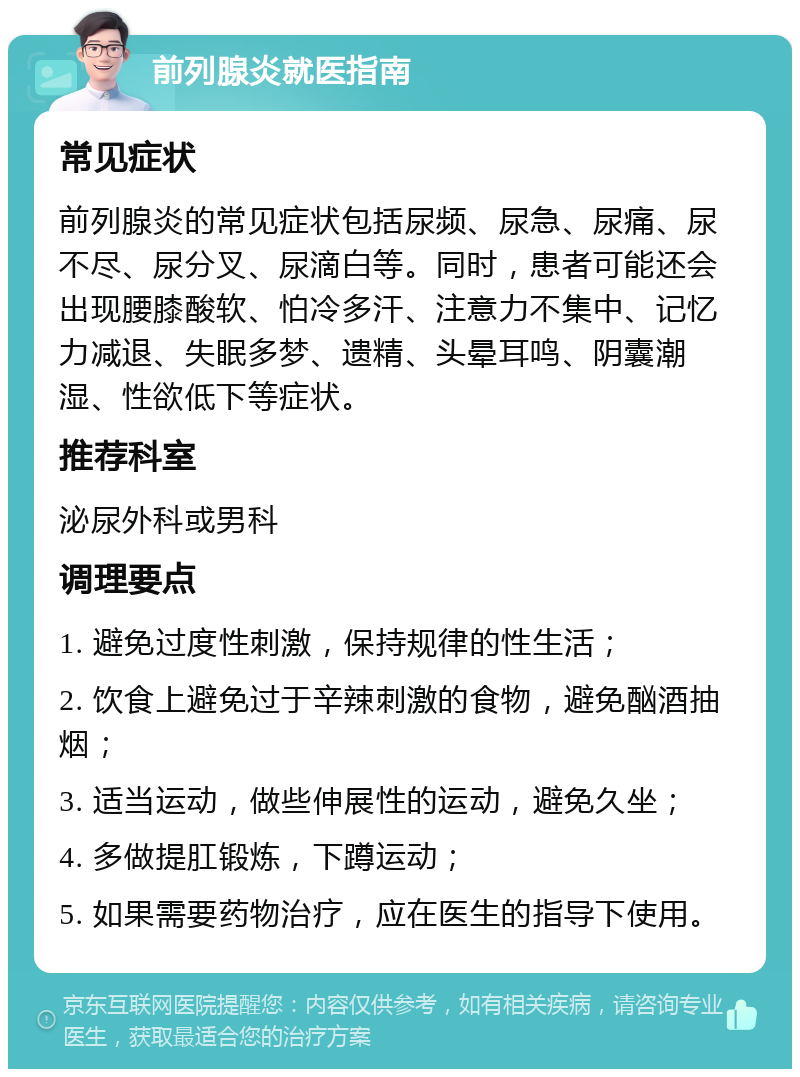 前列腺炎就医指南 常见症状 前列腺炎的常见症状包括尿频、尿急、尿痛、尿不尽、尿分叉、尿滴白等。同时，患者可能还会出现腰膝酸软、怕冷多汗、注意力不集中、记忆力减退、失眠多梦、遗精、头晕耳鸣、阴囊潮湿、性欲低下等症状。 推荐科室 泌尿外科或男科 调理要点 1. 避免过度性刺激，保持规律的性生活； 2. 饮食上避免过于辛辣刺激的食物，避免酗酒抽烟； 3. 适当运动，做些伸展性的运动，避免久坐； 4. 多做提肛锻炼，下蹲运动； 5. 如果需要药物治疗，应在医生的指导下使用。