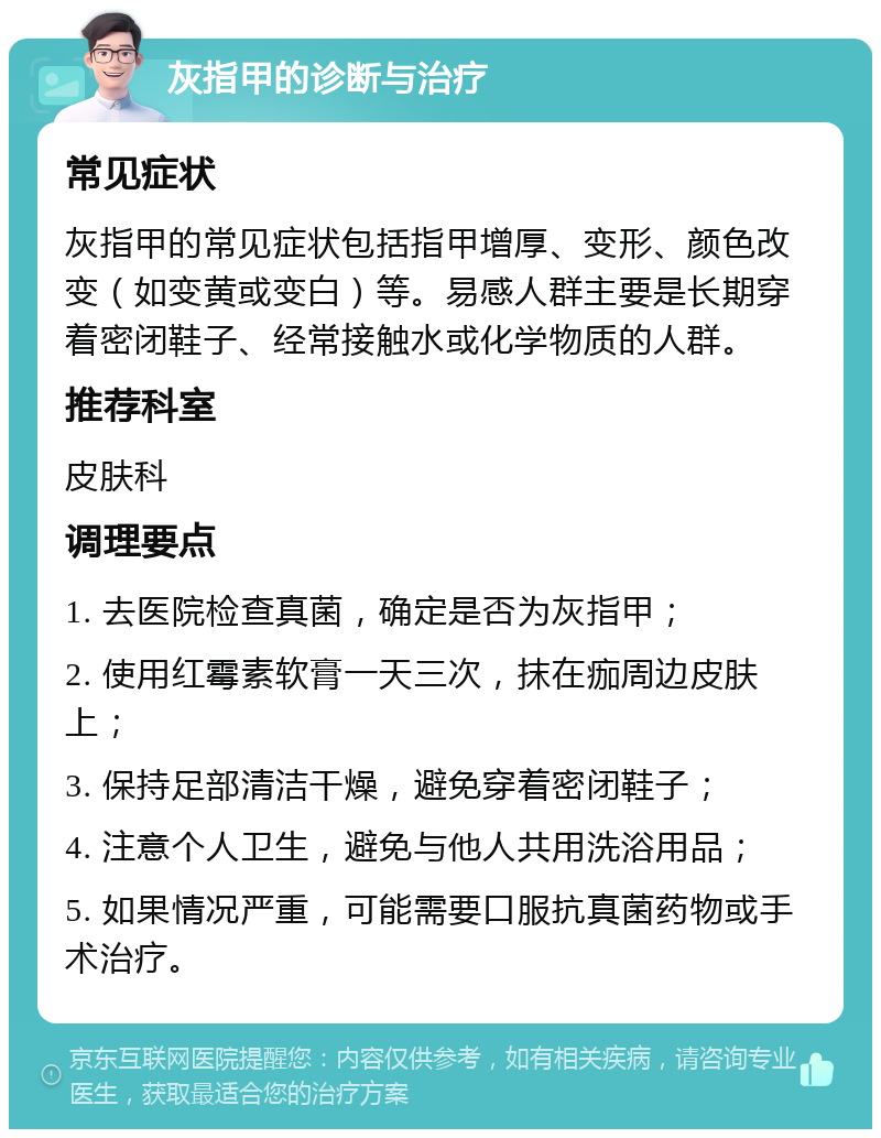 灰指甲的诊断与治疗 常见症状 灰指甲的常见症状包括指甲增厚、变形、颜色改变（如变黄或变白）等。易感人群主要是长期穿着密闭鞋子、经常接触水或化学物质的人群。 推荐科室 皮肤科 调理要点 1. 去医院检查真菌，确定是否为灰指甲； 2. 使用红霉素软膏一天三次，抹在痂周边皮肤上； 3. 保持足部清洁干燥，避免穿着密闭鞋子； 4. 注意个人卫生，避免与他人共用洗浴用品； 5. 如果情况严重，可能需要口服抗真菌药物或手术治疗。