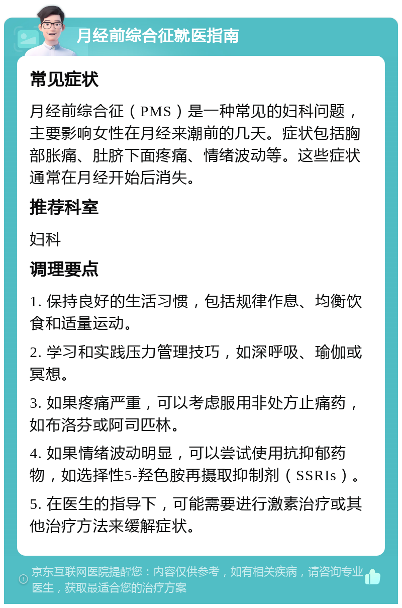 月经前综合征就医指南 常见症状 月经前综合征（PMS）是一种常见的妇科问题，主要影响女性在月经来潮前的几天。症状包括胸部胀痛、肚脐下面疼痛、情绪波动等。这些症状通常在月经开始后消失。 推荐科室 妇科 调理要点 1. 保持良好的生活习惯，包括规律作息、均衡饮食和适量运动。 2. 学习和实践压力管理技巧，如深呼吸、瑜伽或冥想。 3. 如果疼痛严重，可以考虑服用非处方止痛药，如布洛芬或阿司匹林。 4. 如果情绪波动明显，可以尝试使用抗抑郁药物，如选择性5-羟色胺再摄取抑制剂（SSRIs）。 5. 在医生的指导下，可能需要进行激素治疗或其他治疗方法来缓解症状。