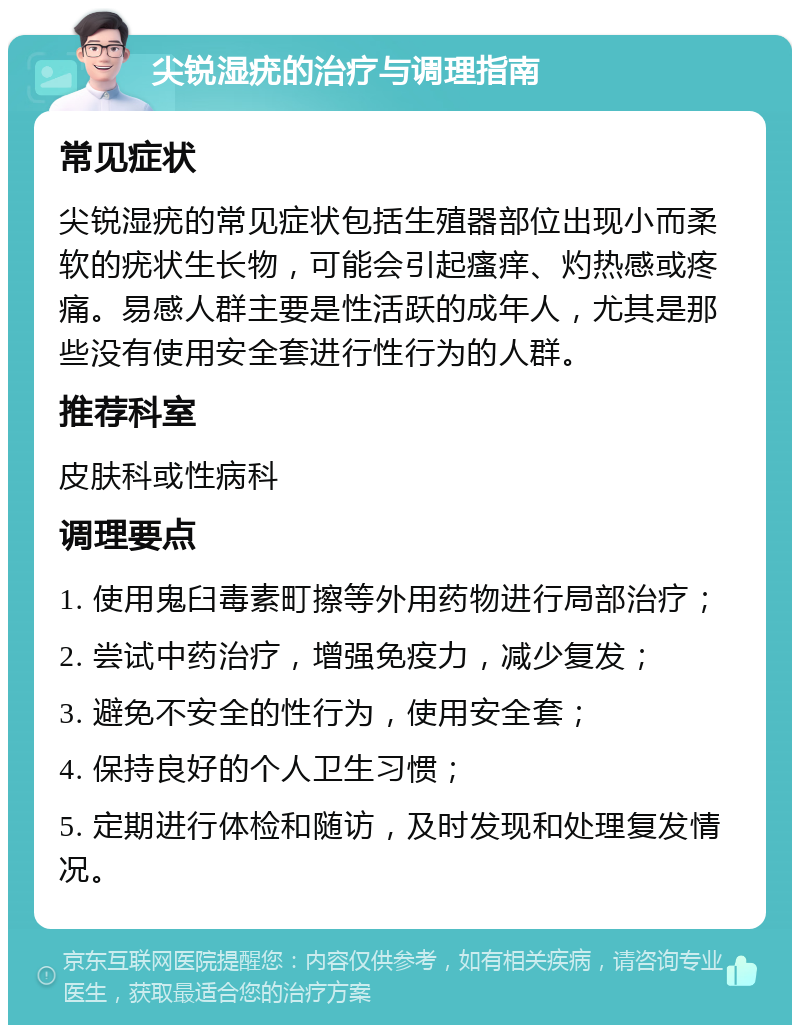 尖锐湿疣的治疗与调理指南 常见症状 尖锐湿疣的常见症状包括生殖器部位出现小而柔软的疣状生长物，可能会引起瘙痒、灼热感或疼痛。易感人群主要是性活跃的成年人，尤其是那些没有使用安全套进行性行为的人群。 推荐科室 皮肤科或性病科 调理要点 1. 使用鬼臼毒素町擦等外用药物进行局部治疗； 2. 尝试中药治疗，增强免疫力，减少复发； 3. 避免不安全的性行为，使用安全套； 4. 保持良好的个人卫生习惯； 5. 定期进行体检和随访，及时发现和处理复发情况。