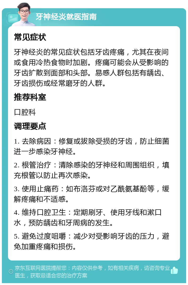 牙神经炎就医指南 常见症状 牙神经炎的常见症状包括牙齿疼痛，尤其在夜间或食用冷热食物时加剧。疼痛可能会从受影响的牙齿扩散到面部和头部。易感人群包括有龋齿、牙齿损伤或经常磨牙的人群。 推荐科室 口腔科 调理要点 1. 去除病因：修复或拔除受损的牙齿，防止细菌进一步感染牙神经。 2. 根管治疗：清除感染的牙神经和周围组织，填充根管以防止再次感染。 3. 使用止痛药：如布洛芬或对乙酰氨基酚等，缓解疼痛和不适感。 4. 维持口腔卫生：定期刷牙、使用牙线和漱口水，预防龋齿和牙周病的发生。 5. 避免过度咀嚼：减少对受影响牙齿的压力，避免加重疼痛和损伤。