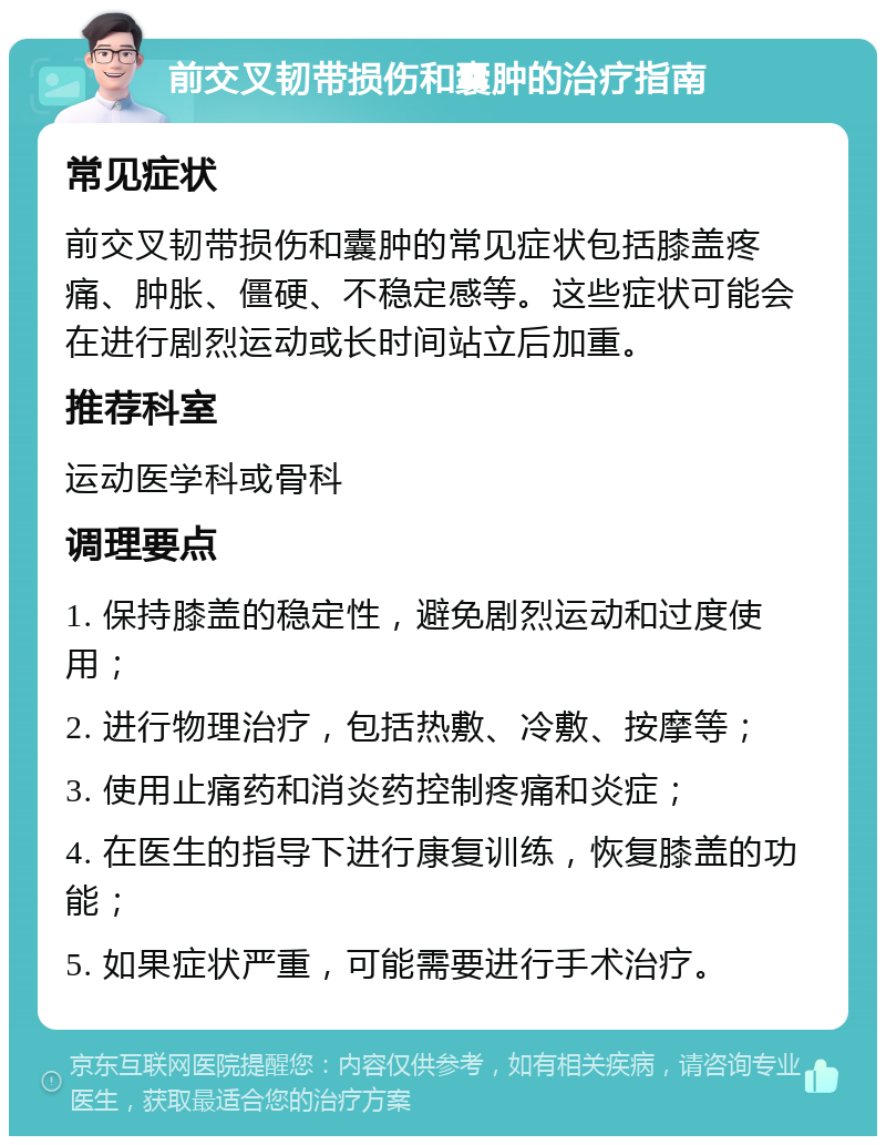 前交叉韧带损伤和囊肿的治疗指南 常见症状 前交叉韧带损伤和囊肿的常见症状包括膝盖疼痛、肿胀、僵硬、不稳定感等。这些症状可能会在进行剧烈运动或长时间站立后加重。 推荐科室 运动医学科或骨科 调理要点 1. 保持膝盖的稳定性，避免剧烈运动和过度使用； 2. 进行物理治疗，包括热敷、冷敷、按摩等； 3. 使用止痛药和消炎药控制疼痛和炎症； 4. 在医生的指导下进行康复训练，恢复膝盖的功能； 5. 如果症状严重，可能需要进行手术治疗。