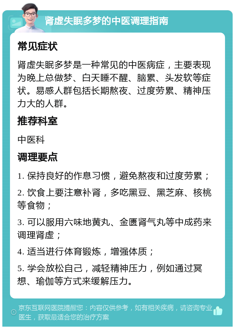 肾虚失眠多梦的中医调理指南 常见症状 肾虚失眠多梦是一种常见的中医病症，主要表现为晚上总做梦、白天睡不醒、脑累、头发软等症状。易感人群包括长期熬夜、过度劳累、精神压力大的人群。 推荐科室 中医科 调理要点 1. 保持良好的作息习惯，避免熬夜和过度劳累； 2. 饮食上要注意补肾，多吃黑豆、黑芝麻、核桃等食物； 3. 可以服用六味地黄丸、金匮肾气丸等中成药来调理肾虚； 4. 适当进行体育锻炼，增强体质； 5. 学会放松自己，减轻精神压力，例如通过冥想、瑜伽等方式来缓解压力。