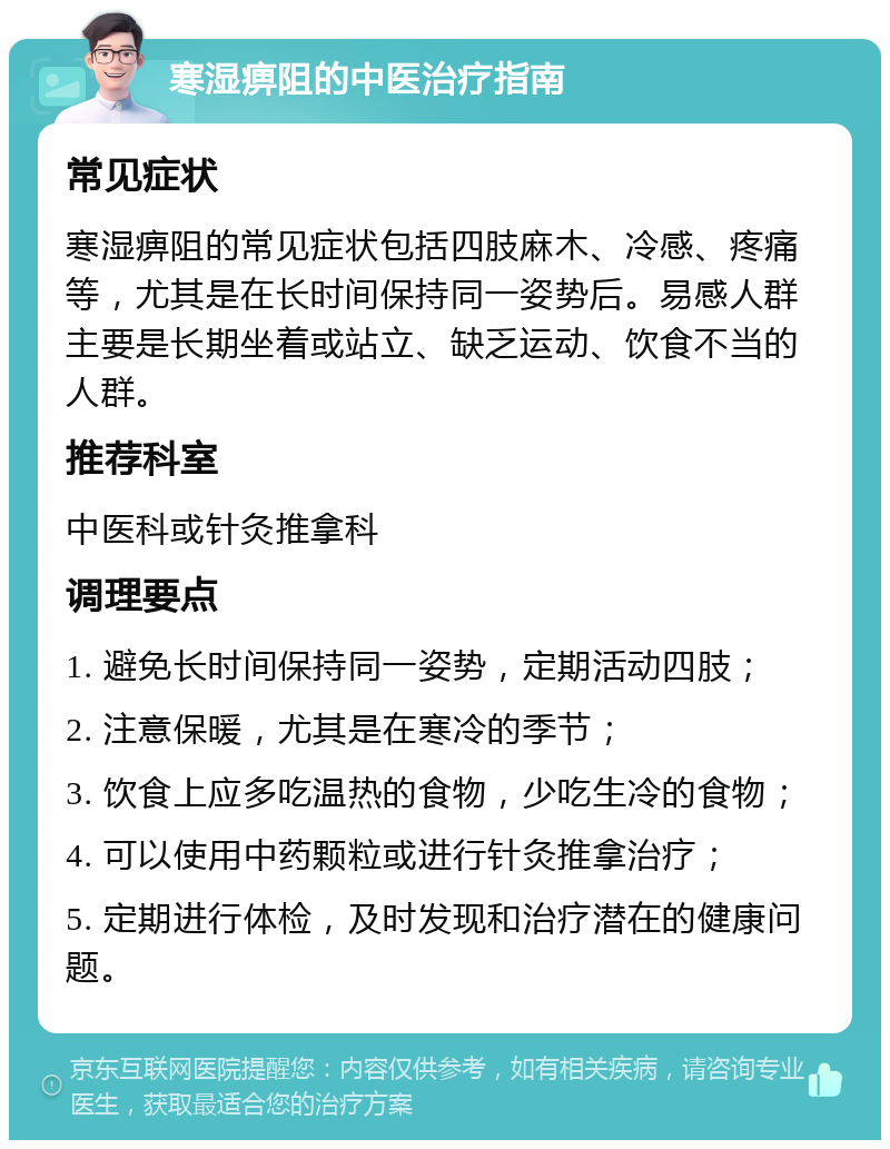 寒湿痹阻的中医治疗指南 常见症状 寒湿痹阻的常见症状包括四肢麻木、冷感、疼痛等，尤其是在长时间保持同一姿势后。易感人群主要是长期坐着或站立、缺乏运动、饮食不当的人群。 推荐科室 中医科或针灸推拿科 调理要点 1. 避免长时间保持同一姿势，定期活动四肢； 2. 注意保暖，尤其是在寒冷的季节； 3. 饮食上应多吃温热的食物，少吃生冷的食物； 4. 可以使用中药颗粒或进行针灸推拿治疗； 5. 定期进行体检，及时发现和治疗潜在的健康问题。