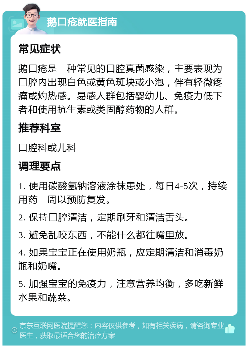 鹅口疮就医指南 常见症状 鹅口疮是一种常见的口腔真菌感染，主要表现为口腔内出现白色或黄色斑块或小泡，伴有轻微疼痛或灼热感。易感人群包括婴幼儿、免疫力低下者和使用抗生素或类固醇药物的人群。 推荐科室 口腔科或儿科 调理要点 1. 使用碳酸氢钠溶液涂抹患处，每日4-5次，持续用药一周以预防复发。 2. 保持口腔清洁，定期刷牙和清洁舌头。 3. 避免乱咬东西，不能什么都往嘴里放。 4. 如果宝宝正在使用奶瓶，应定期清洁和消毒奶瓶和奶嘴。 5. 加强宝宝的免疫力，注意营养均衡，多吃新鲜水果和蔬菜。