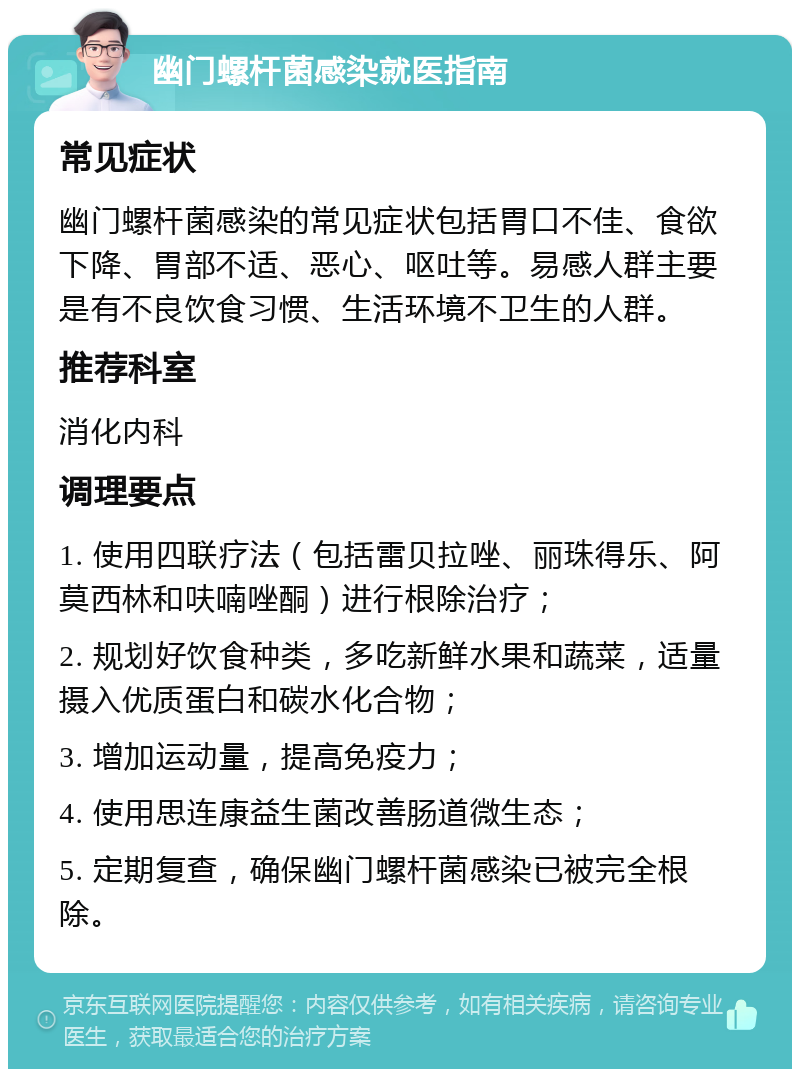 幽门螺杆菌感染就医指南 常见症状 幽门螺杆菌感染的常见症状包括胃口不佳、食欲下降、胃部不适、恶心、呕吐等。易感人群主要是有不良饮食习惯、生活环境不卫生的人群。 推荐科室 消化内科 调理要点 1. 使用四联疗法（包括雷贝拉唑、丽珠得乐、阿莫西林和呋喃唑酮）进行根除治疗； 2. 规划好饮食种类，多吃新鲜水果和蔬菜，适量摄入优质蛋白和碳水化合物； 3. 增加运动量，提高免疫力； 4. 使用思连康益生菌改善肠道微生态； 5. 定期复查，确保幽门螺杆菌感染已被完全根除。