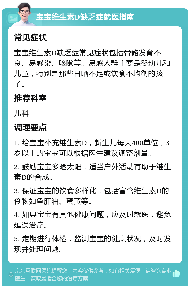 宝宝维生素D缺乏症就医指南 常见症状 宝宝维生素D缺乏症常见症状包括骨骼发育不良、易感染、咳嗽等。易感人群主要是婴幼儿和儿童，特别是那些日晒不足或饮食不均衡的孩子。 推荐科室 儿科 调理要点 1. 给宝宝补充维生素D，新生儿每天400单位，3岁以上的宝宝可以根据医生建议调整剂量。 2. 鼓励宝宝多晒太阳，适当户外活动有助于维生素D的合成。 3. 保证宝宝的饮食多样化，包括富含维生素D的食物如鱼肝油、蛋黄等。 4. 如果宝宝有其他健康问题，应及时就医，避免延误治疗。 5. 定期进行体检，监测宝宝的健康状况，及时发现并处理问题。