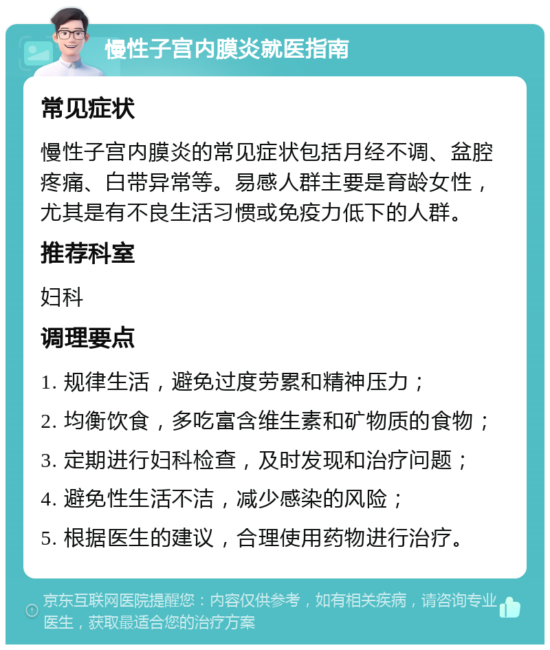 慢性子宫内膜炎就医指南 常见症状 慢性子宫内膜炎的常见症状包括月经不调、盆腔疼痛、白带异常等。易感人群主要是育龄女性，尤其是有不良生活习惯或免疫力低下的人群。 推荐科室 妇科 调理要点 1. 规律生活，避免过度劳累和精神压力； 2. 均衡饮食，多吃富含维生素和矿物质的食物； 3. 定期进行妇科检查，及时发现和治疗问题； 4. 避免性生活不洁，减少感染的风险； 5. 根据医生的建议，合理使用药物进行治疗。