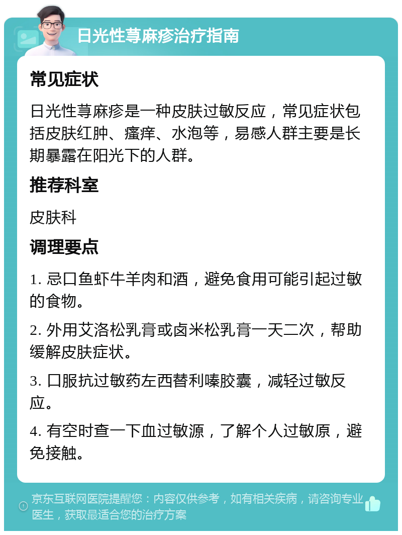 日光性荨麻疹治疗指南 常见症状 日光性荨麻疹是一种皮肤过敏反应，常见症状包括皮肤红肿、瘙痒、水泡等，易感人群主要是长期暴露在阳光下的人群。 推荐科室 皮肤科 调理要点 1. 忌口鱼虾牛羊肉和酒，避免食用可能引起过敏的食物。 2. 外用艾洛松乳膏或卤米松乳膏一天二次，帮助缓解皮肤症状。 3. 口服抗过敏药左西替利嗪胶囊，减轻过敏反应。 4. 有空时查一下血过敏源，了解个人过敏原，避免接触。