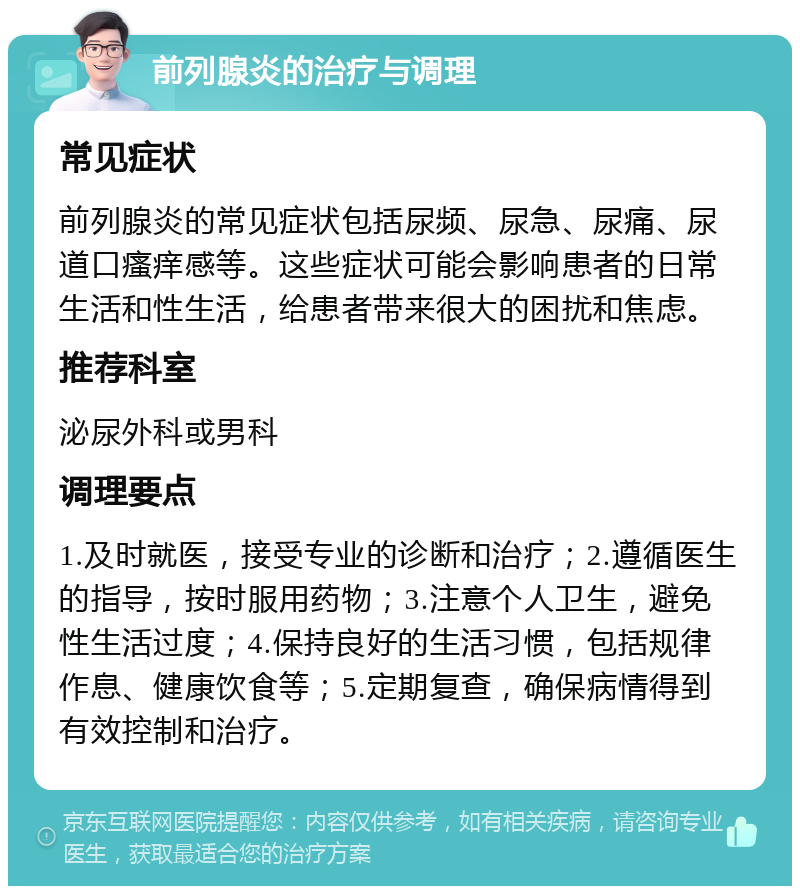 前列腺炎的治疗与调理 常见症状 前列腺炎的常见症状包括尿频、尿急、尿痛、尿道口瘙痒感等。这些症状可能会影响患者的日常生活和性生活，给患者带来很大的困扰和焦虑。 推荐科室 泌尿外科或男科 调理要点 1.及时就医，接受专业的诊断和治疗；2.遵循医生的指导，按时服用药物；3.注意个人卫生，避免性生活过度；4.保持良好的生活习惯，包括规律作息、健康饮食等；5.定期复查，确保病情得到有效控制和治疗。