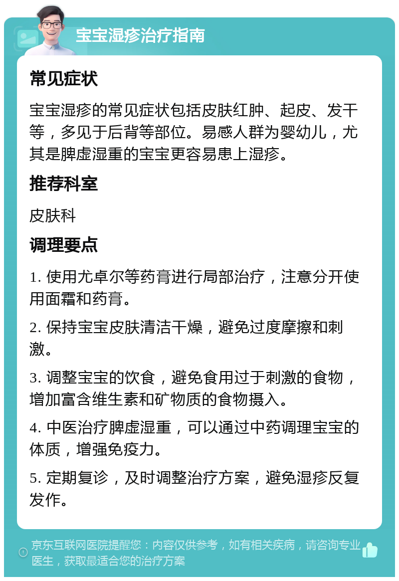 宝宝湿疹治疗指南 常见症状 宝宝湿疹的常见症状包括皮肤红肿、起皮、发干等，多见于后背等部位。易感人群为婴幼儿，尤其是脾虚湿重的宝宝更容易患上湿疹。 推荐科室 皮肤科 调理要点 1. 使用尤卓尔等药膏进行局部治疗，注意分开使用面霜和药膏。 2. 保持宝宝皮肤清洁干燥，避免过度摩擦和刺激。 3. 调整宝宝的饮食，避免食用过于刺激的食物，增加富含维生素和矿物质的食物摄入。 4. 中医治疗脾虚湿重，可以通过中药调理宝宝的体质，增强免疫力。 5. 定期复诊，及时调整治疗方案，避免湿疹反复发作。