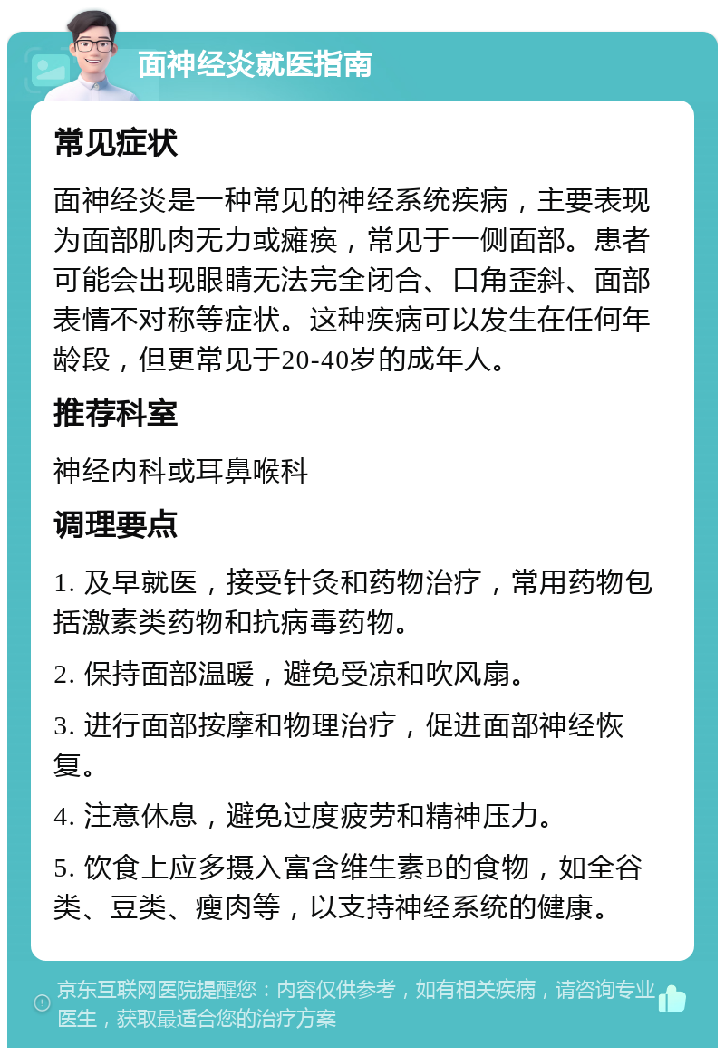 面神经炎就医指南 常见症状 面神经炎是一种常见的神经系统疾病，主要表现为面部肌肉无力或瘫痪，常见于一侧面部。患者可能会出现眼睛无法完全闭合、口角歪斜、面部表情不对称等症状。这种疾病可以发生在任何年龄段，但更常见于20-40岁的成年人。 推荐科室 神经内科或耳鼻喉科 调理要点 1. 及早就医，接受针灸和药物治疗，常用药物包括激素类药物和抗病毒药物。 2. 保持面部温暖，避免受凉和吹风扇。 3. 进行面部按摩和物理治疗，促进面部神经恢复。 4. 注意休息，避免过度疲劳和精神压力。 5. 饮食上应多摄入富含维生素B的食物，如全谷类、豆类、瘦肉等，以支持神经系统的健康。