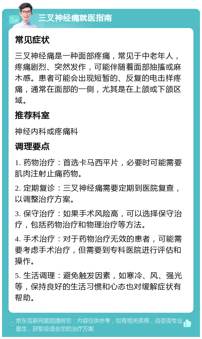 三叉神经痛就医指南 常见症状 三叉神经痛是一种面部疼痛，常见于中老年人，疼痛剧烈、突然发作，可能伴随着面部抽搐或麻木感。患者可能会出现短暂的、反复的电击样疼痛，通常在面部的一侧，尤其是在上颌或下颌区域。 推荐科室 神经内科或疼痛科 调理要点 1. 药物治疗：首选卡马西平片，必要时可能需要肌肉注射止痛药物。 2. 定期复诊：三叉神经痛需要定期到医院复查，以调整治疗方案。 3. 保守治疗：如果手术风险高，可以选择保守治疗，包括药物治疗和物理治疗等方法。 4. 手术治疗：对于药物治疗无效的患者，可能需要考虑手术治疗，但需要到专科医院进行评估和操作。 5. 生活调理：避免触发因素，如寒冷、风、强光等，保持良好的生活习惯和心态也对缓解症状有帮助。