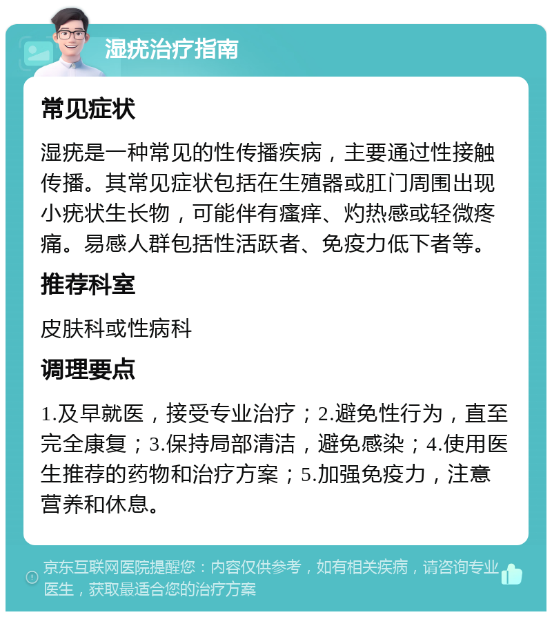 湿疣治疗指南 常见症状 湿疣是一种常见的性传播疾病，主要通过性接触传播。其常见症状包括在生殖器或肛门周围出现小疣状生长物，可能伴有瘙痒、灼热感或轻微疼痛。易感人群包括性活跃者、免疫力低下者等。 推荐科室 皮肤科或性病科 调理要点 1.及早就医，接受专业治疗；2.避免性行为，直至完全康复；3.保持局部清洁，避免感染；4.使用医生推荐的药物和治疗方案；5.加强免疫力，注意营养和休息。