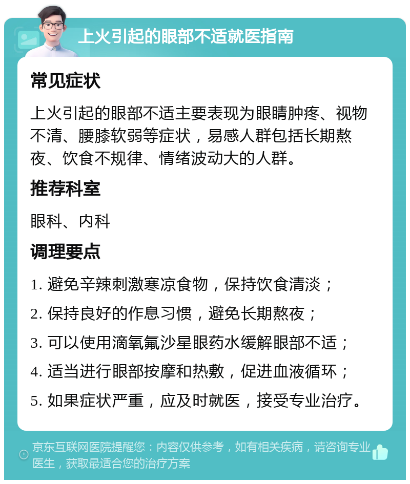 上火引起的眼部不适就医指南 常见症状 上火引起的眼部不适主要表现为眼睛肿疼、视物不清、腰膝软弱等症状，易感人群包括长期熬夜、饮食不规律、情绪波动大的人群。 推荐科室 眼科、内科 调理要点 1. 避免辛辣刺激寒凉食物，保持饮食清淡； 2. 保持良好的作息习惯，避免长期熬夜； 3. 可以使用滴氧氟沙星眼药水缓解眼部不适； 4. 适当进行眼部按摩和热敷，促进血液循环； 5. 如果症状严重，应及时就医，接受专业治疗。