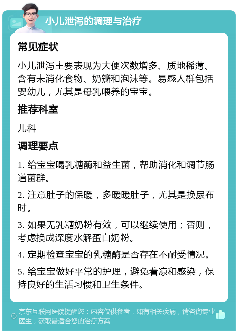 小儿泄泻的调理与治疗 常见症状 小儿泄泻主要表现为大便次数增多、质地稀薄、含有未消化食物、奶瓣和泡沫等。易感人群包括婴幼儿，尤其是母乳喂养的宝宝。 推荐科室 儿科 调理要点 1. 给宝宝喝乳糖酶和益生菌，帮助消化和调节肠道菌群。 2. 注意肚子的保暖，多暖暖肚子，尤其是换尿布时。 3. 如果无乳糖奶粉有效，可以继续使用；否则，考虑换成深度水解蛋白奶粉。 4. 定期检查宝宝的乳糖酶是否存在不耐受情况。 5. 给宝宝做好平常的护理，避免着凉和感染，保持良好的生活习惯和卫生条件。