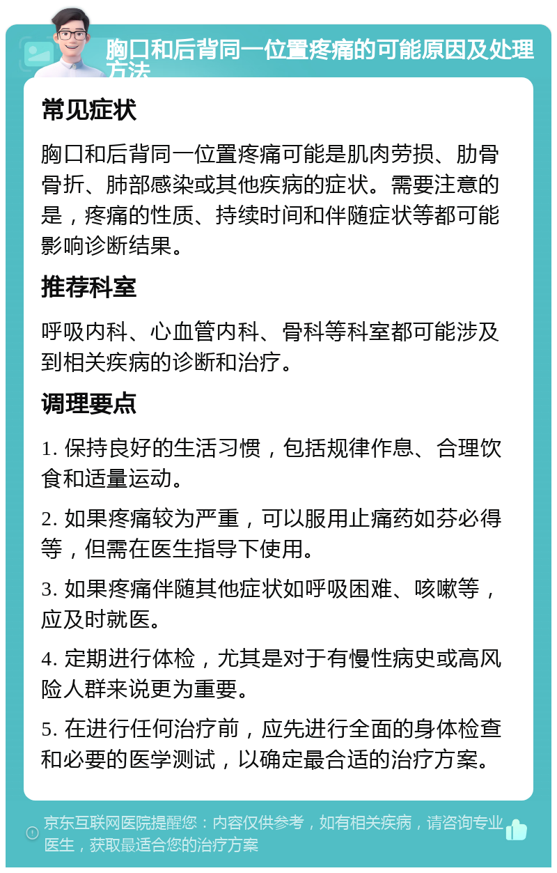 胸口和后背同一位置疼痛的可能原因及处理方法 常见症状 胸口和后背同一位置疼痛可能是肌肉劳损、肋骨骨折、肺部感染或其他疾病的症状。需要注意的是，疼痛的性质、持续时间和伴随症状等都可能影响诊断结果。 推荐科室 呼吸内科、心血管内科、骨科等科室都可能涉及到相关疾病的诊断和治疗。 调理要点 1. 保持良好的生活习惯，包括规律作息、合理饮食和适量运动。 2. 如果疼痛较为严重，可以服用止痛药如芬必得等，但需在医生指导下使用。 3. 如果疼痛伴随其他症状如呼吸困难、咳嗽等，应及时就医。 4. 定期进行体检，尤其是对于有慢性病史或高风险人群来说更为重要。 5. 在进行任何治疗前，应先进行全面的身体检查和必要的医学测试，以确定最合适的治疗方案。