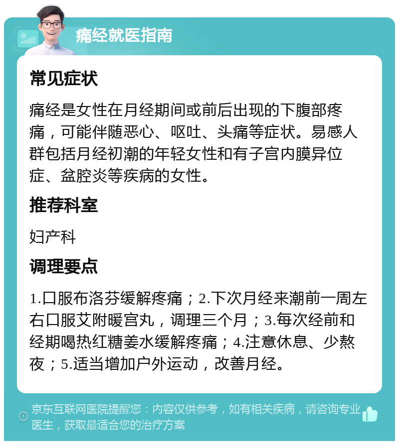 痛经就医指南 常见症状 痛经是女性在月经期间或前后出现的下腹部疼痛，可能伴随恶心、呕吐、头痛等症状。易感人群包括月经初潮的年轻女性和有子宫内膜异位症、盆腔炎等疾病的女性。 推荐科室 妇产科 调理要点 1.口服布洛芬缓解疼痛；2.下次月经来潮前一周左右口服艾附暖宫丸，调理三个月；3.每次经前和经期喝热红糖姜水缓解疼痛；4.注意休息、少熬夜；5.适当增加户外运动，改善月经。