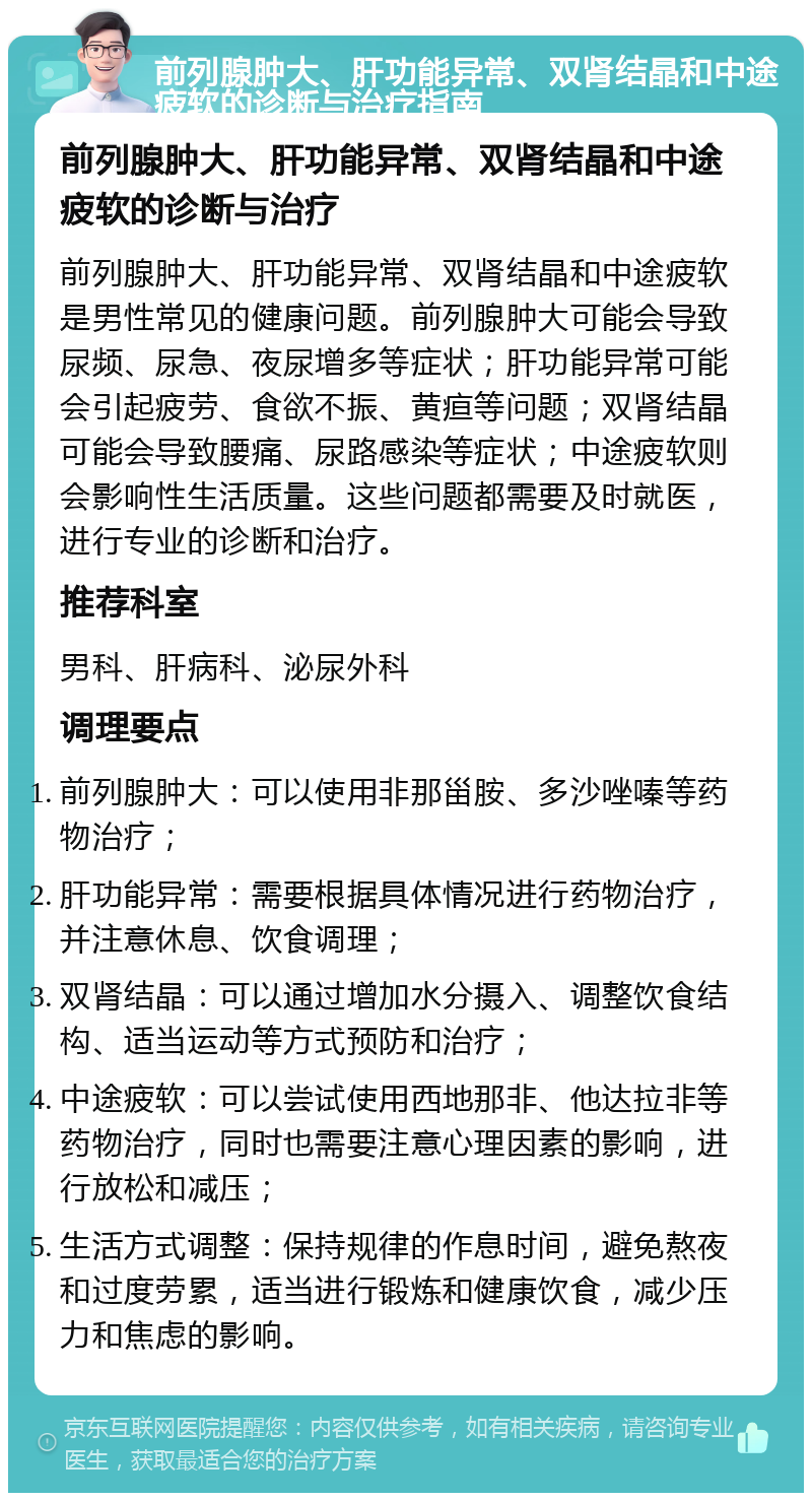 前列腺肿大、肝功能异常、双肾结晶和中途疲软的诊断与治疗指南 前列腺肿大、肝功能异常、双肾结晶和中途疲软的诊断与治疗 前列腺肿大、肝功能异常、双肾结晶和中途疲软是男性常见的健康问题。前列腺肿大可能会导致尿频、尿急、夜尿增多等症状；肝功能异常可能会引起疲劳、食欲不振、黄疸等问题；双肾结晶可能会导致腰痛、尿路感染等症状；中途疲软则会影响性生活质量。这些问题都需要及时就医，进行专业的诊断和治疗。 推荐科室 男科、肝病科、泌尿外科 调理要点 前列腺肿大：可以使用非那甾胺、多沙唑嗪等药物治疗； 肝功能异常：需要根据具体情况进行药物治疗，并注意休息、饮食调理； 双肾结晶：可以通过增加水分摄入、调整饮食结构、适当运动等方式预防和治疗； 中途疲软：可以尝试使用西地那非、他达拉非等药物治疗，同时也需要注意心理因素的影响，进行放松和减压； 生活方式调整：保持规律的作息时间，避免熬夜和过度劳累，适当进行锻炼和健康饮食，减少压力和焦虑的影响。