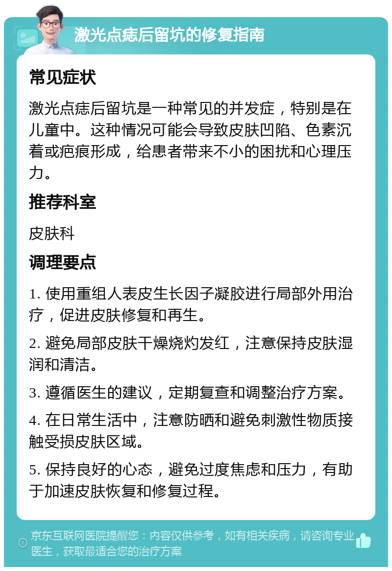 激光点痣后留坑的修复指南 常见症状 激光点痣后留坑是一种常见的并发症，特别是在儿童中。这种情况可能会导致皮肤凹陷、色素沉着或疤痕形成，给患者带来不小的困扰和心理压力。 推荐科室 皮肤科 调理要点 1. 使用重组人表皮生长因子凝胶进行局部外用治疗，促进皮肤修复和再生。 2. 避免局部皮肤干燥烧灼发红，注意保持皮肤湿润和清洁。 3. 遵循医生的建议，定期复查和调整治疗方案。 4. 在日常生活中，注意防晒和避免刺激性物质接触受损皮肤区域。 5. 保持良好的心态，避免过度焦虑和压力，有助于加速皮肤恢复和修复过程。