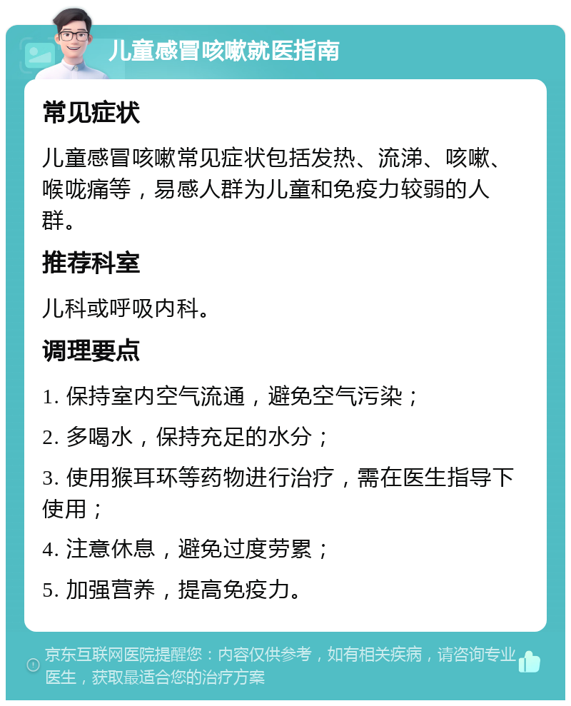 儿童感冒咳嗽就医指南 常见症状 儿童感冒咳嗽常见症状包括发热、流涕、咳嗽、喉咙痛等，易感人群为儿童和免疫力较弱的人群。 推荐科室 儿科或呼吸内科。 调理要点 1. 保持室内空气流通，避免空气污染； 2. 多喝水，保持充足的水分； 3. 使用猴耳环等药物进行治疗，需在医生指导下使用； 4. 注意休息，避免过度劳累； 5. 加强营养，提高免疫力。