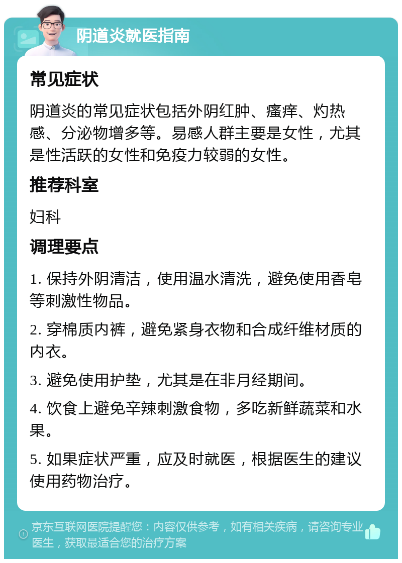 阴道炎就医指南 常见症状 阴道炎的常见症状包括外阴红肿、瘙痒、灼热感、分泌物增多等。易感人群主要是女性，尤其是性活跃的女性和免疫力较弱的女性。 推荐科室 妇科 调理要点 1. 保持外阴清洁，使用温水清洗，避免使用香皂等刺激性物品。 2. 穿棉质内裤，避免紧身衣物和合成纤维材质的内衣。 3. 避免使用护垫，尤其是在非月经期间。 4. 饮食上避免辛辣刺激食物，多吃新鲜蔬菜和水果。 5. 如果症状严重，应及时就医，根据医生的建议使用药物治疗。