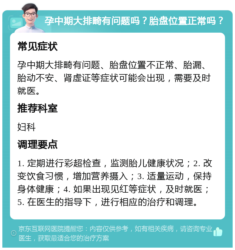 孕中期大排畸有问题吗？胎盘位置正常吗？ 常见症状 孕中期大排畸有问题、胎盘位置不正常、胎漏、胎动不安、肾虚证等症状可能会出现，需要及时就医。 推荐科室 妇科 调理要点 1. 定期进行彩超检查，监测胎儿健康状况；2. 改变饮食习惯，增加营养摄入；3. 适量运动，保持身体健康；4. 如果出现见红等症状，及时就医；5. 在医生的指导下，进行相应的治疗和调理。