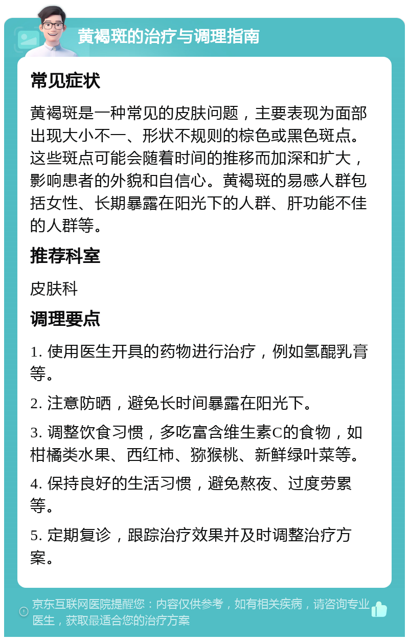 黄褐斑的治疗与调理指南 常见症状 黄褐斑是一种常见的皮肤问题，主要表现为面部出现大小不一、形状不规则的棕色或黑色斑点。这些斑点可能会随着时间的推移而加深和扩大，影响患者的外貌和自信心。黄褐斑的易感人群包括女性、长期暴露在阳光下的人群、肝功能不佳的人群等。 推荐科室 皮肤科 调理要点 1. 使用医生开具的药物进行治疗，例如氢醌乳膏等。 2. 注意防晒，避免长时间暴露在阳光下。 3. 调整饮食习惯，多吃富含维生素C的食物，如柑橘类水果、西红柿、猕猴桃、新鲜绿叶菜等。 4. 保持良好的生活习惯，避免熬夜、过度劳累等。 5. 定期复诊，跟踪治疗效果并及时调整治疗方案。