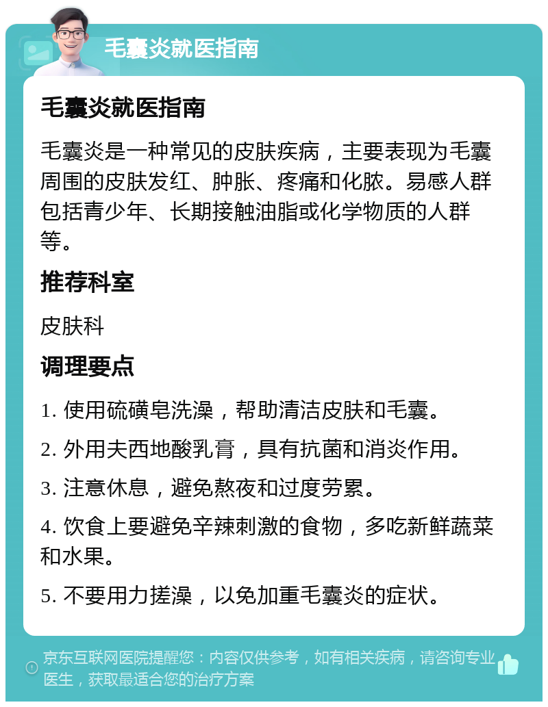 毛囊炎就医指南 毛囊炎就医指南 毛囊炎是一种常见的皮肤疾病，主要表现为毛囊周围的皮肤发红、肿胀、疼痛和化脓。易感人群包括青少年、长期接触油脂或化学物质的人群等。 推荐科室 皮肤科 调理要点 1. 使用硫磺皂洗澡，帮助清洁皮肤和毛囊。 2. 外用夫西地酸乳膏，具有抗菌和消炎作用。 3. 注意休息，避免熬夜和过度劳累。 4. 饮食上要避免辛辣刺激的食物，多吃新鲜蔬菜和水果。 5. 不要用力搓澡，以免加重毛囊炎的症状。