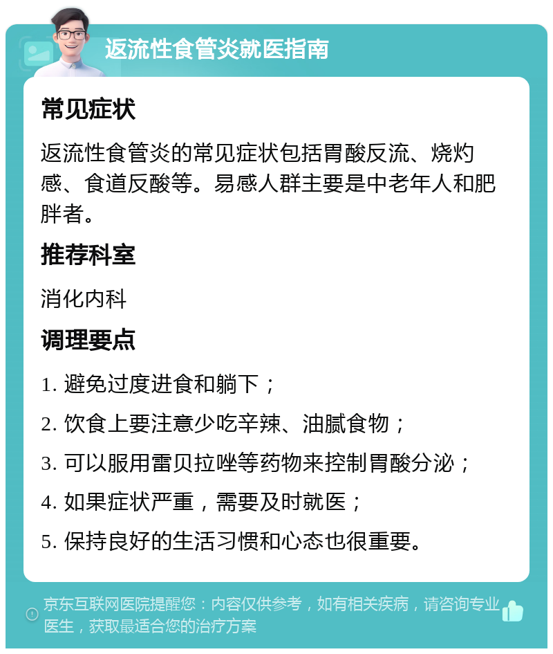 返流性食管炎就医指南 常见症状 返流性食管炎的常见症状包括胃酸反流、烧灼感、食道反酸等。易感人群主要是中老年人和肥胖者。 推荐科室 消化内科 调理要点 1. 避免过度进食和躺下； 2. 饮食上要注意少吃辛辣、油腻食物； 3. 可以服用雷贝拉唑等药物来控制胃酸分泌； 4. 如果症状严重，需要及时就医； 5. 保持良好的生活习惯和心态也很重要。