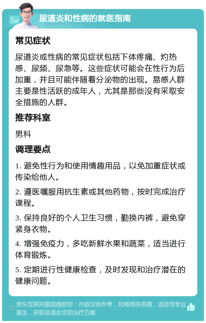 尿道炎和性病的就医指南 常见症状 尿道炎或性病的常见症状包括下体疼痛、灼热感、尿频、尿急等。这些症状可能会在性行为后加重，并且可能伴随着分泌物的出现。易感人群主要是性活跃的成年人，尤其是那些没有采取安全措施的人群。 推荐科室 男科 调理要点 1. 避免性行为和使用情趣用品，以免加重症状或传染给他人。 2. 遵医嘱服用抗生素或其他药物，按时完成治疗课程。 3. 保持良好的个人卫生习惯，勤换内裤，避免穿紧身衣物。 4. 增强免疫力，多吃新鲜水果和蔬菜，适当进行体育锻炼。 5. 定期进行性健康检查，及时发现和治疗潜在的健康问题。