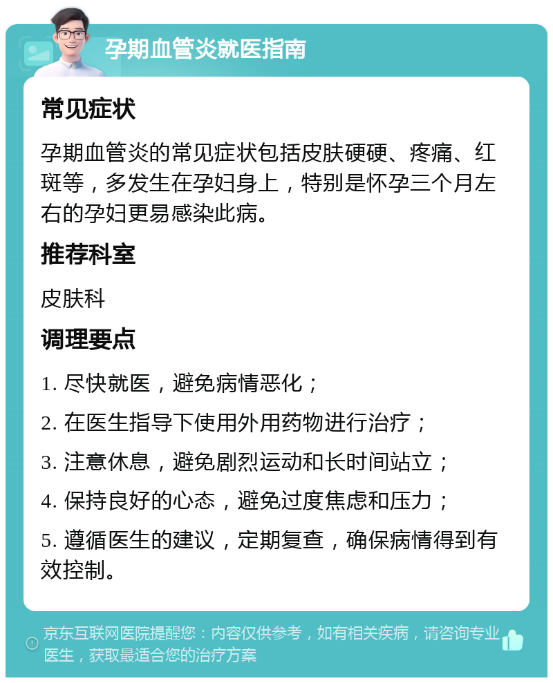 孕期血管炎就医指南 常见症状 孕期血管炎的常见症状包括皮肤硬硬、疼痛、红斑等，多发生在孕妇身上，特别是怀孕三个月左右的孕妇更易感染此病。 推荐科室 皮肤科 调理要点 1. 尽快就医，避免病情恶化； 2. 在医生指导下使用外用药物进行治疗； 3. 注意休息，避免剧烈运动和长时间站立； 4. 保持良好的心态，避免过度焦虑和压力； 5. 遵循医生的建议，定期复查，确保病情得到有效控制。