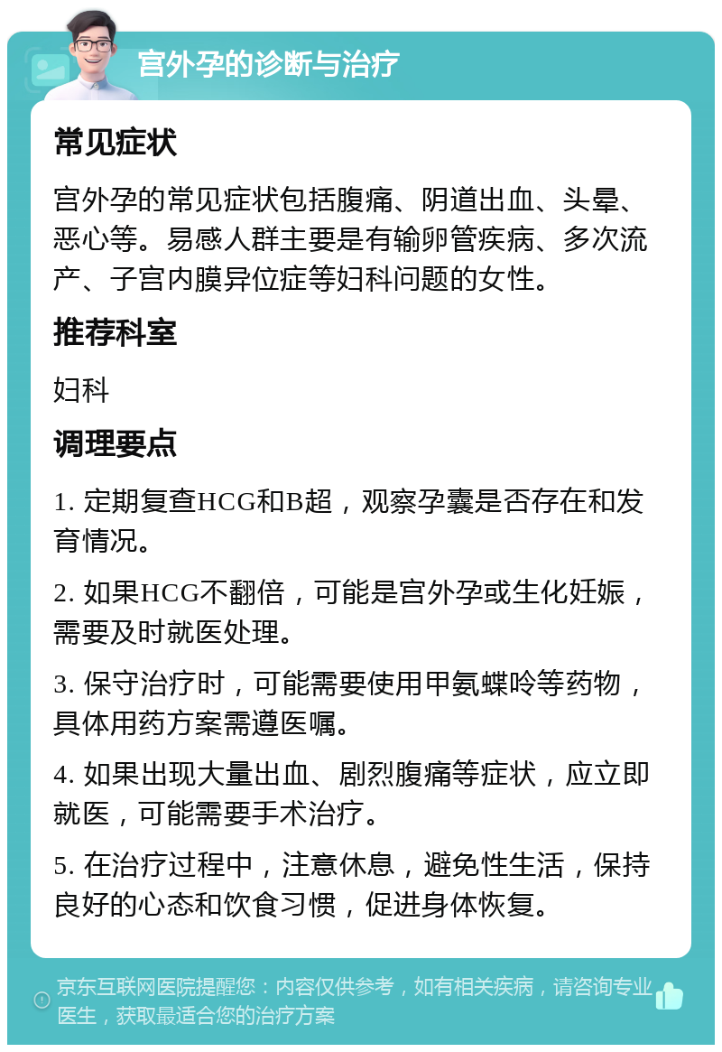 宫外孕的诊断与治疗 常见症状 宫外孕的常见症状包括腹痛、阴道出血、头晕、恶心等。易感人群主要是有输卵管疾病、多次流产、子宫内膜异位症等妇科问题的女性。 推荐科室 妇科 调理要点 1. 定期复查HCG和B超，观察孕囊是否存在和发育情况。 2. 如果HCG不翻倍，可能是宫外孕或生化妊娠，需要及时就医处理。 3. 保守治疗时，可能需要使用甲氨蝶呤等药物，具体用药方案需遵医嘱。 4. 如果出现大量出血、剧烈腹痛等症状，应立即就医，可能需要手术治疗。 5. 在治疗过程中，注意休息，避免性生活，保持良好的心态和饮食习惯，促进身体恢复。