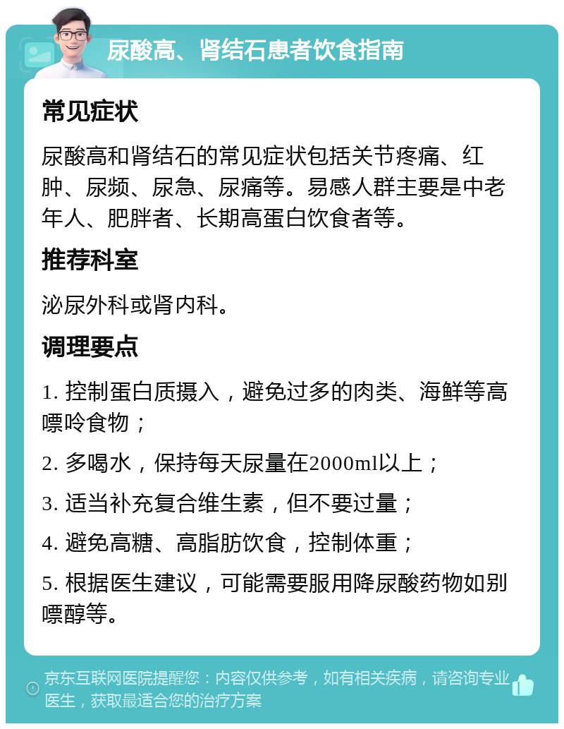 尿酸高、肾结石患者饮食指南 常见症状 尿酸高和肾结石的常见症状包括关节疼痛、红肿、尿频、尿急、尿痛等。易感人群主要是中老年人、肥胖者、长期高蛋白饮食者等。 推荐科室 泌尿外科或肾内科。 调理要点 1. 控制蛋白质摄入，避免过多的肉类、海鲜等高嘌呤食物； 2. 多喝水，保持每天尿量在2000ml以上； 3. 适当补充复合维生素，但不要过量； 4. 避免高糖、高脂肪饮食，控制体重； 5. 根据医生建议，可能需要服用降尿酸药物如别嘌醇等。