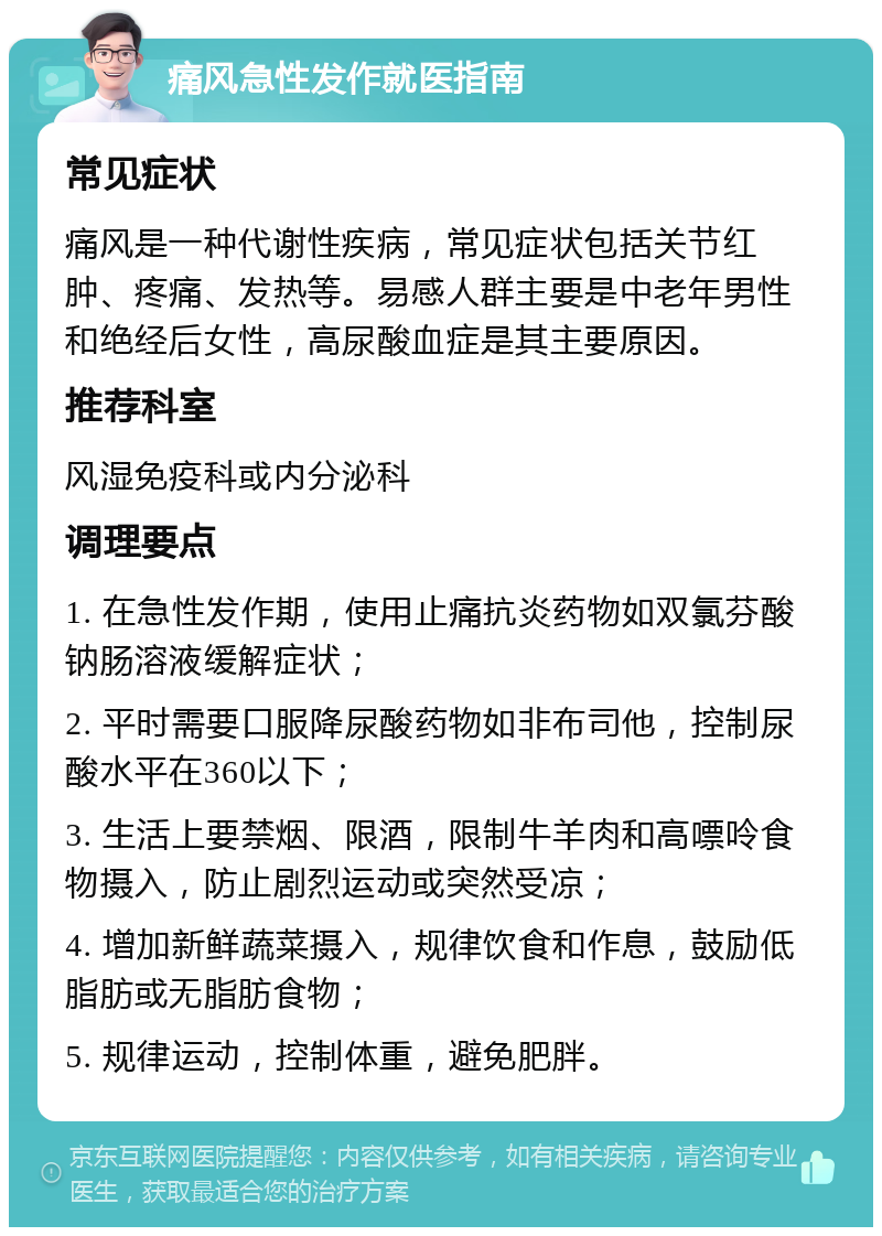 痛风急性发作就医指南 常见症状 痛风是一种代谢性疾病，常见症状包括关节红肿、疼痛、发热等。易感人群主要是中老年男性和绝经后女性，高尿酸血症是其主要原因。 推荐科室 风湿免疫科或内分泌科 调理要点 1. 在急性发作期，使用止痛抗炎药物如双氯芬酸钠肠溶液缓解症状； 2. 平时需要口服降尿酸药物如非布司他，控制尿酸水平在360以下； 3. 生活上要禁烟、限酒，限制牛羊肉和高嘌呤食物摄入，防止剧烈运动或突然受凉； 4. 增加新鲜蔬菜摄入，规律饮食和作息，鼓励低脂肪或无脂肪食物； 5. 规律运动，控制体重，避免肥胖。