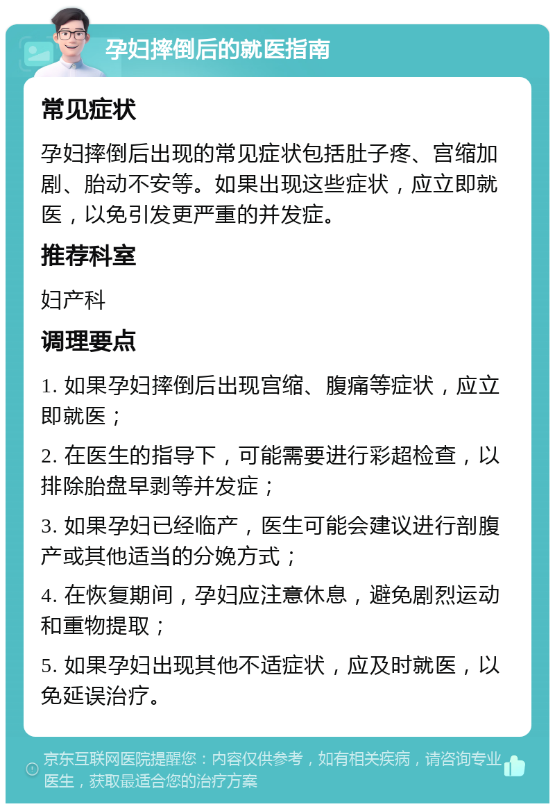 孕妇摔倒后的就医指南 常见症状 孕妇摔倒后出现的常见症状包括肚子疼、宫缩加剧、胎动不安等。如果出现这些症状，应立即就医，以免引发更严重的并发症。 推荐科室 妇产科 调理要点 1. 如果孕妇摔倒后出现宫缩、腹痛等症状，应立即就医； 2. 在医生的指导下，可能需要进行彩超检查，以排除胎盘早剥等并发症； 3. 如果孕妇已经临产，医生可能会建议进行剖腹产或其他适当的分娩方式； 4. 在恢复期间，孕妇应注意休息，避免剧烈运动和重物提取； 5. 如果孕妇出现其他不适症状，应及时就医，以免延误治疗。