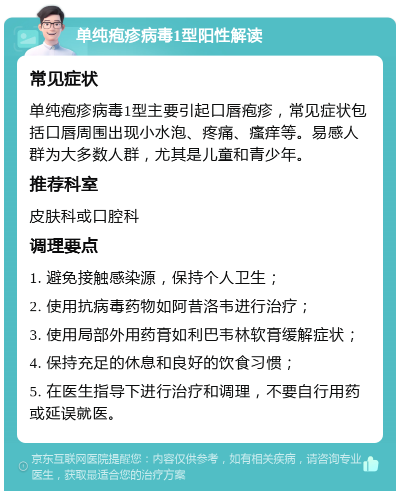 单纯疱疹病毒1型阳性解读 常见症状 单纯疱疹病毒1型主要引起口唇疱疹，常见症状包括口唇周围出现小水泡、疼痛、瘙痒等。易感人群为大多数人群，尤其是儿童和青少年。 推荐科室 皮肤科或口腔科 调理要点 1. 避免接触感染源，保持个人卫生； 2. 使用抗病毒药物如阿昔洛韦进行治疗； 3. 使用局部外用药膏如利巴韦林软膏缓解症状； 4. 保持充足的休息和良好的饮食习惯； 5. 在医生指导下进行治疗和调理，不要自行用药或延误就医。